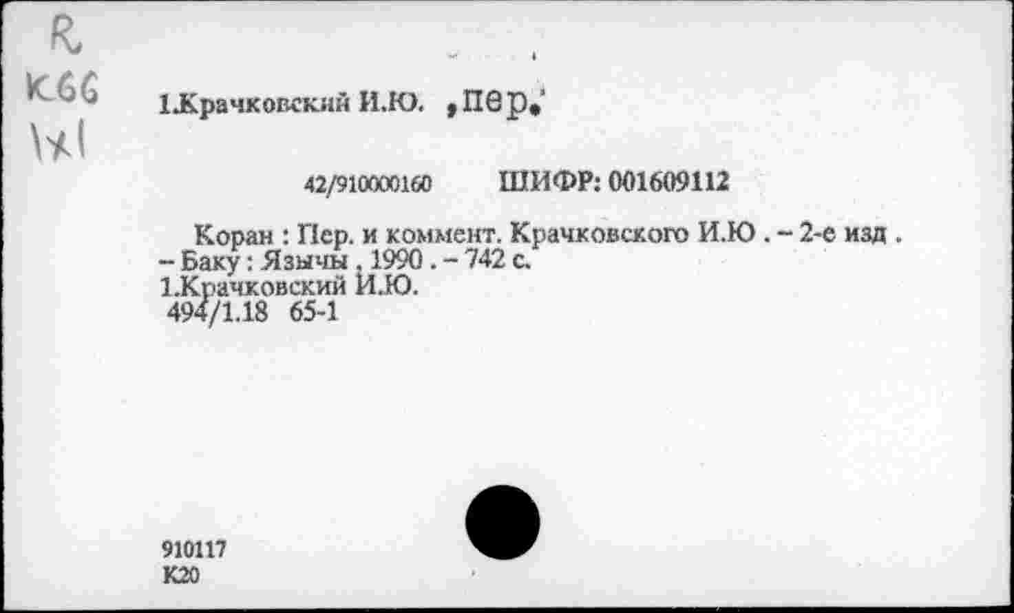 ﻿и 1Лрачковскнн И.Ю. ,Пбр»
42/910000160 ШИФР: 001609112
Коран : Пер. и коммент. Крачковского И.Ю
- Баку: Язычм , 1990. - 742 с.
ЪКрачковский И.Ю.
494/1.18 65-1
. - 2-е изд .
910117 К20